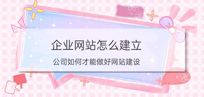 企业网站怎么建立 公司如何才能做好网站建设？